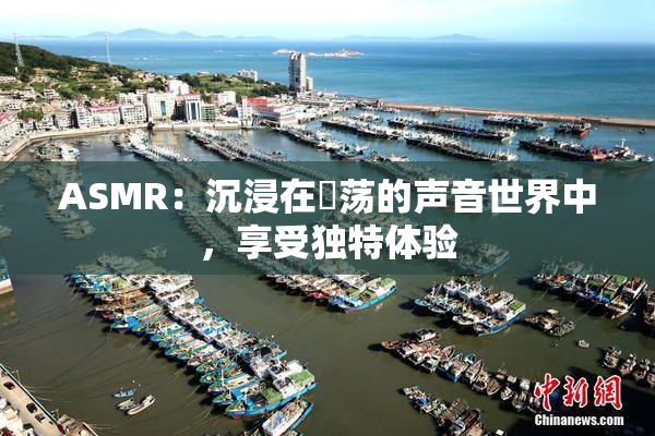 ASMR：沉浸在婬荡的声音世界中，享受独特体验