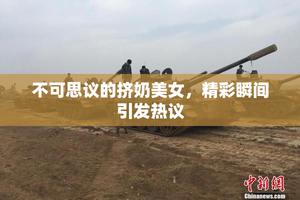 不可思议的挤奶美女，精彩瞬间引发热议