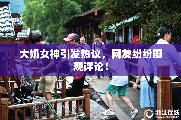 大奶女神引发热议，网友纷纷围观评论！
