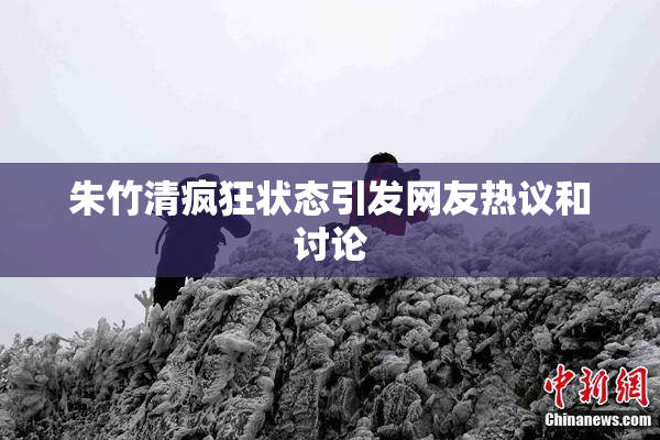 朱竹清疯狂状态引发网友热议和讨论