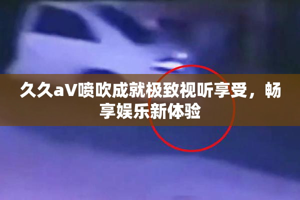 久久aV喷吹成就极致视听享受，畅享娱乐新体验