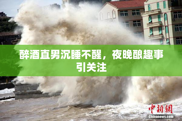 醉酒直男沉睡不醒，夜晚酿趣事引关注