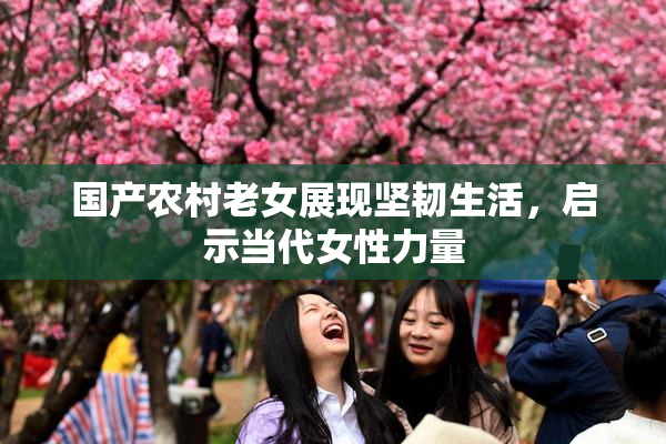 国产农村老女展现坚韧生活，启示当代女性力量