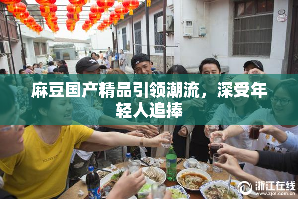 麻豆国产精品引领潮流，深受年轻人追捧