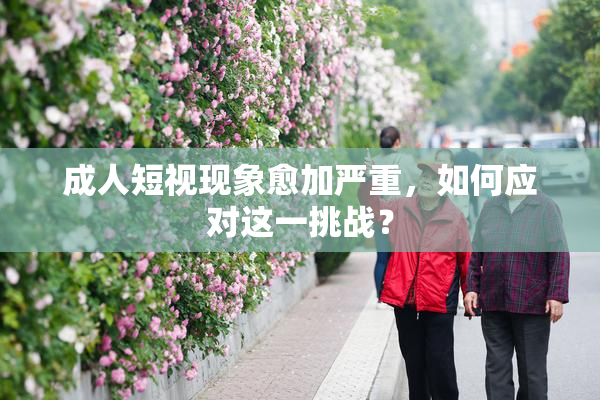 成人短视现象愈加严重，如何应对这一挑战？