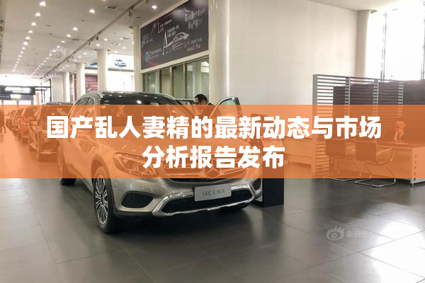 国产乱人妻精的最新动态与市场分析报告发布