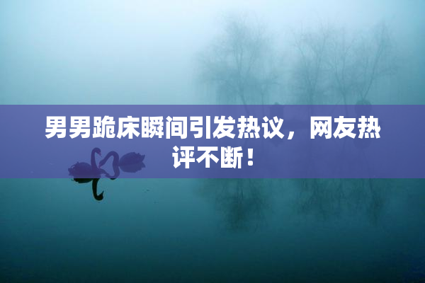 男男跪床瞬间引发热议，网友热评不断！