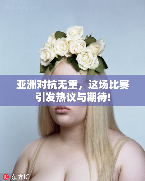 亚洲对抗无重，这场比赛引发热议与期待!