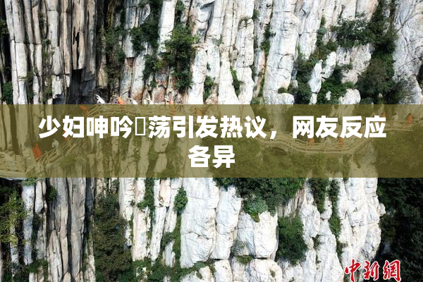 少妇呻吟婬荡引发热议，网友反应各异