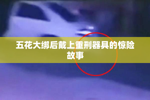五花大绑后戴上重刑器具的惊险故事