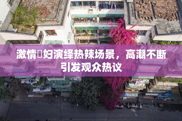激情婬妇演绎热辣场景，高潮不断引发观众热议