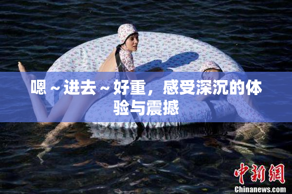 嗯～进去～好重，感受深沉的体验与震撼