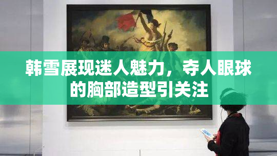 韩雪展现迷人魅力，夺人眼球的胸部造型引关注