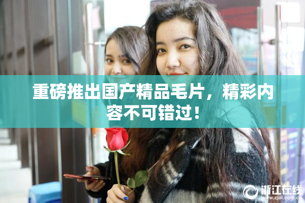 重磅推出国产精品毛片，精彩内容不可错过！