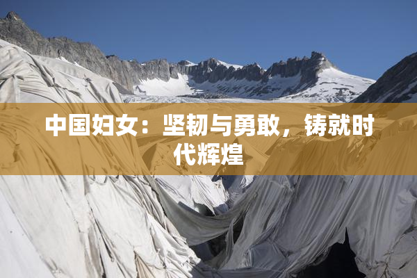中国妇女：坚韧与勇敢，铸就时代辉煌