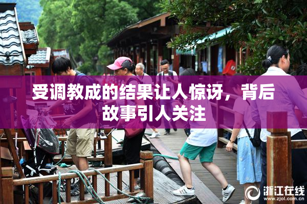 受调教成的结果让人惊讶，背后故事引人关注