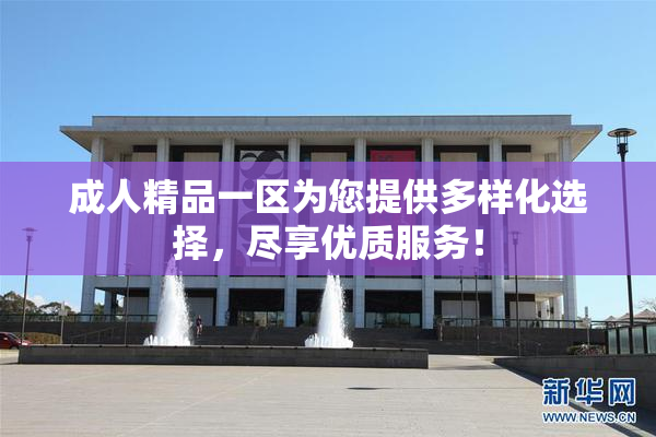 成人精品一区为您提供多样化选择，尽享优质服务！