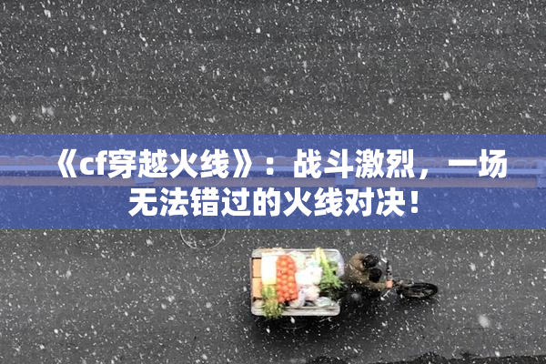 《cf穿越火线》：战斗激烈，一场无法错过的火线对决！
