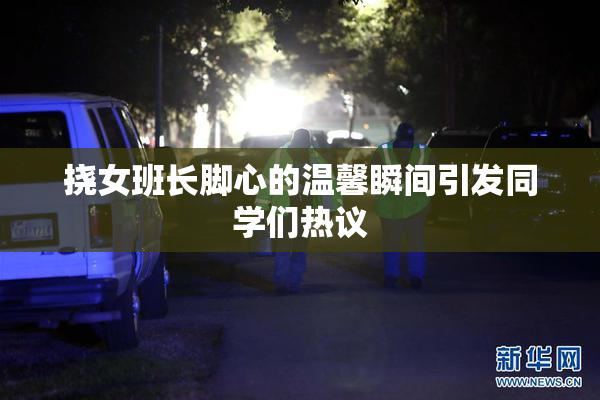 挠女班长脚心的温馨瞬间引发同学们热议