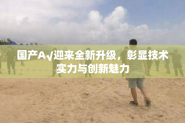 国产A√迎来全新升级，彰显技术实力与创新魅力