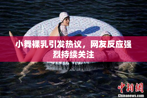 小舞裸乳引发热议，网友反应强烈持续关注