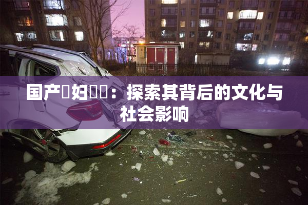 国产婬妇❌‌：探索其背后的文化与社会影响