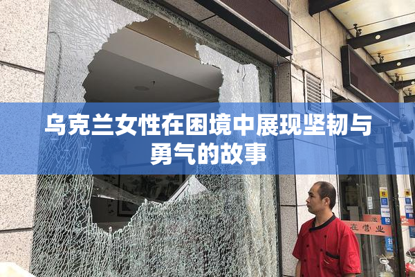 乌克兰女性在困境中展现坚韧与勇气的故事