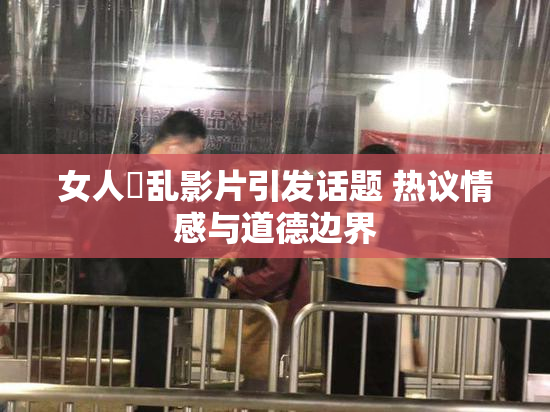 女人婬乱影片引发话题 热议情感与道德边界