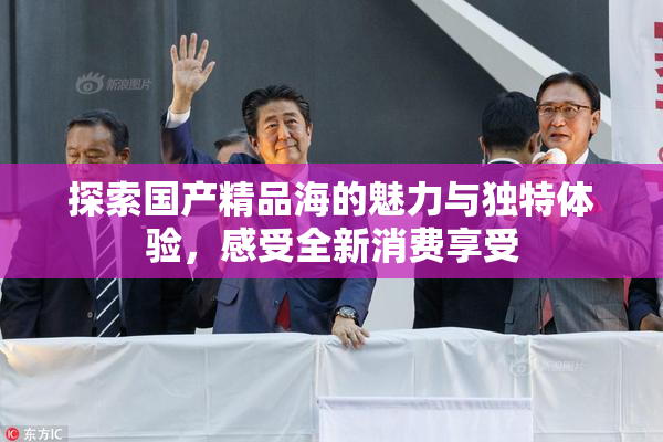探索国产精品海的魅力与独特体验，感受全新消费享受