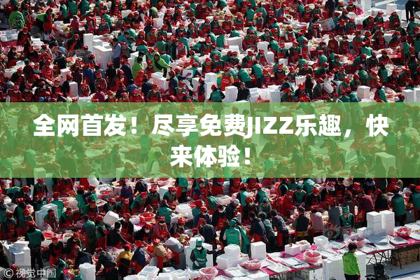 全网首发！尽享免费JIZZ乐趣，快来体验！