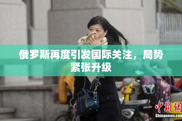 俄罗斯再度引发国际关注，局势紧张升级