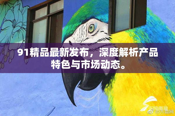 91精品最新发布，深度解析产品特色与市场动态。