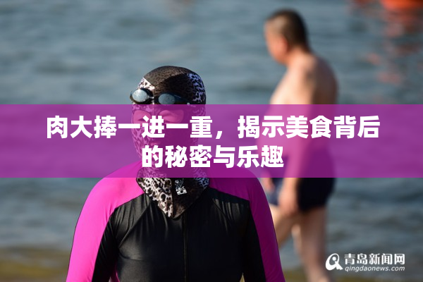肉大捧一进一重，揭示美食背后的秘密与乐趣