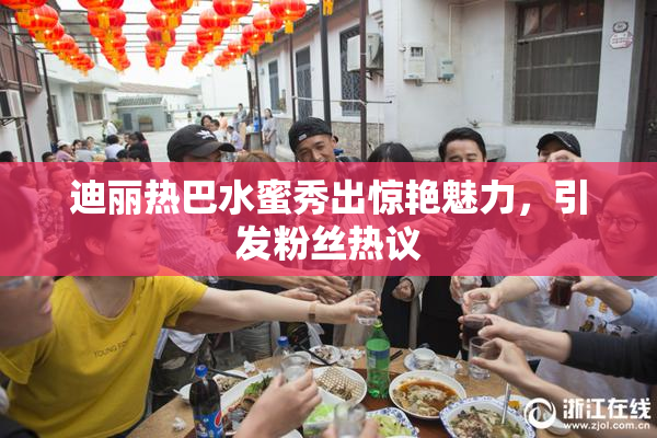 迪丽热巴水蜜秀出惊艳魅力，引发粉丝热议