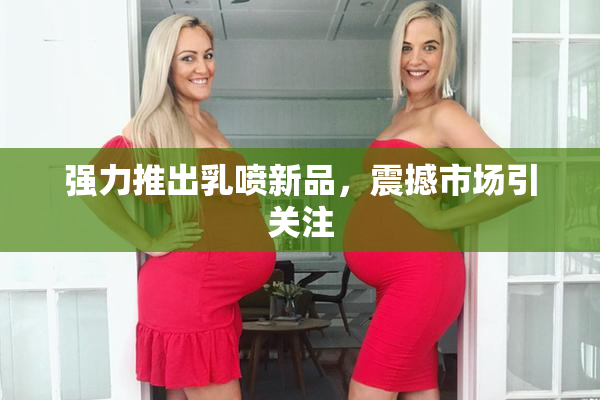 强力推出乳喷新品，震撼市场引关注