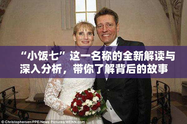 “小饭七”这一名称的全新解读与深入分析，带你了解背后的故事与文化。