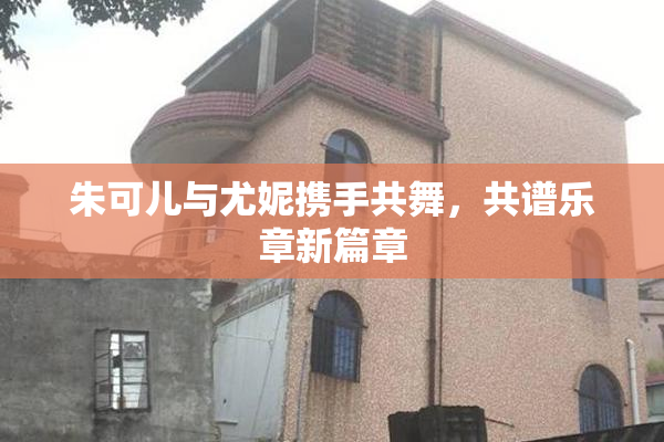 朱可儿与尤妮携手共舞，共谱乐章新篇章