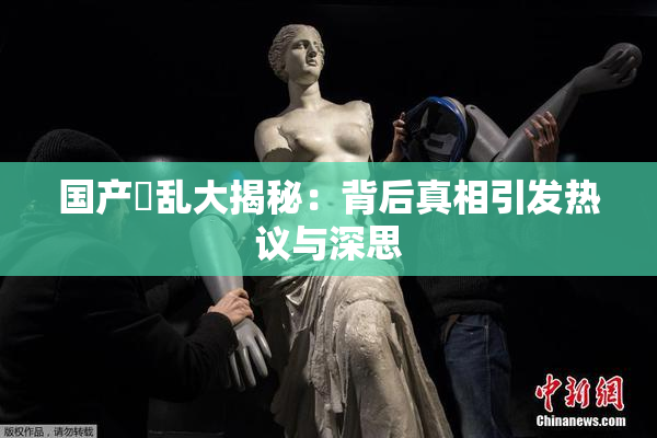 国产婬乱大揭秘：背后真相引发热议与深思
