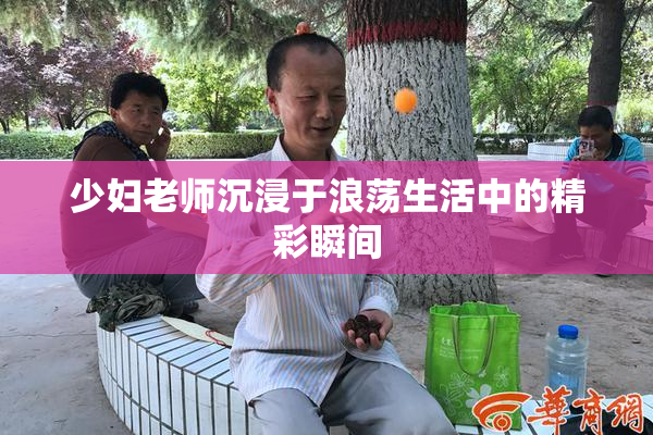 少妇老师沉浸于浪荡生活中的精彩瞬间