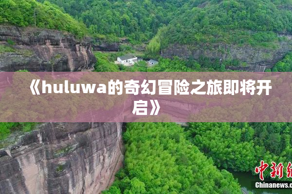 《huluwa的奇幻冒险之旅即将开启》