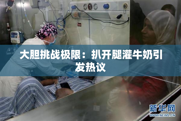 大胆挑战极限：扒开腿灌牛奶引发热议