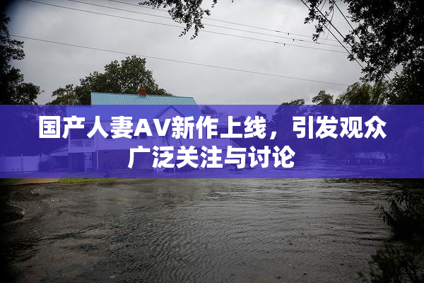 国产人妻AV新作上线，引发观众广泛关注与讨论