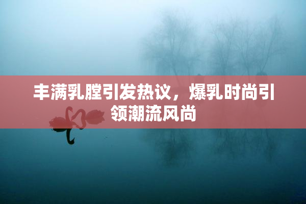 丰满乳膛引发热议，爆乳时尚引领潮流风尚