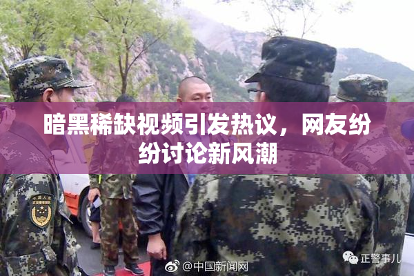 暗黑稀缺视频引发热议，网友纷纷讨论新风潮