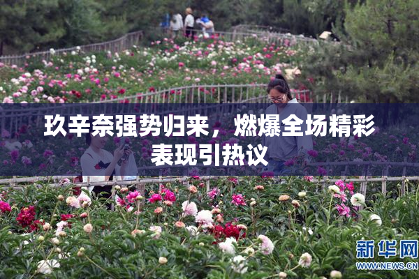 玖辛奈强势归来，燃爆全场精彩表现引热议