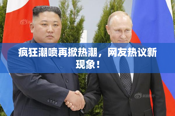 疯狂潮喷再掀热潮，网友热议新现象！