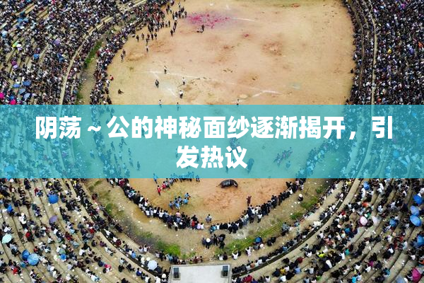 阴荡～公的神秘面纱逐渐揭开，引发热议
