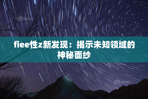 fiee性z新发现：揭示未知领域的神秘面纱