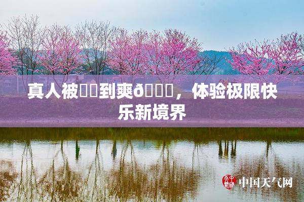 真人被❌‌到爽🔞，体验极限快乐新境界