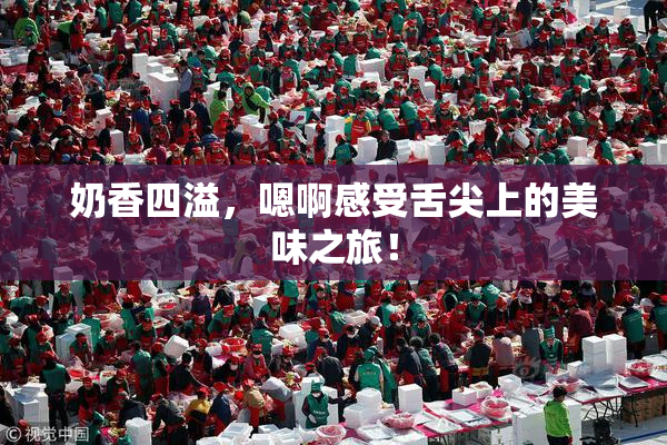 奶香四溢，嗯啊感受舌尖上的美味之旅！